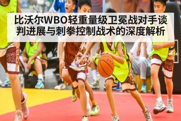 比沃尔WBO轻重量级卫冕战对手谈判进展与刺拳控制战术的深度解析